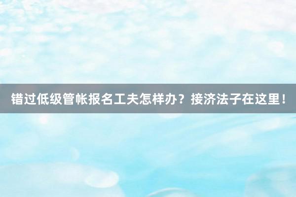 错过低级管帐报名工夫怎样办？接济法子在这里！